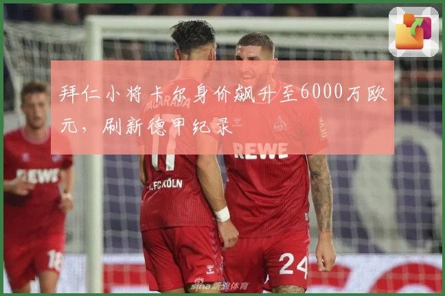 拜仁小将卡尔身价飙升至6000万欧元，刷新德甲纪录