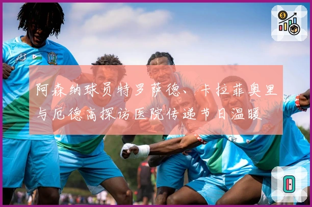 阿森纳球员特罗萨德、卡拉菲奥里与厄德高探访医院传递节日温暖
