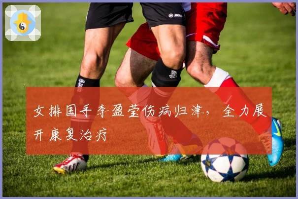 女排国手李盈莹伤病归津，全力展开康复治疗