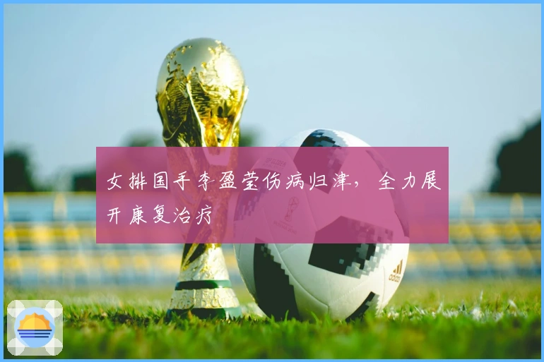 女排国手李盈莹伤病归津，全力展开康复治疗