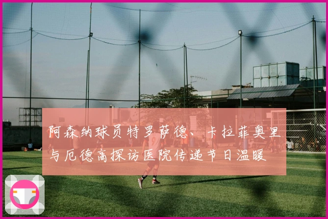 阿森纳球员特罗萨德、卡拉菲奥里与厄德高探访医院传递节日温暖