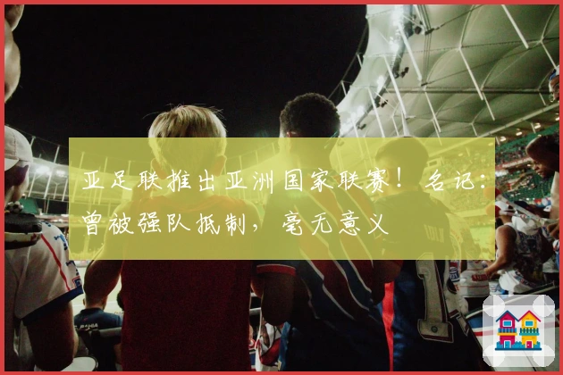 亚足联推出亚洲国家联赛！名记：曾被强队抵制，毫无意义