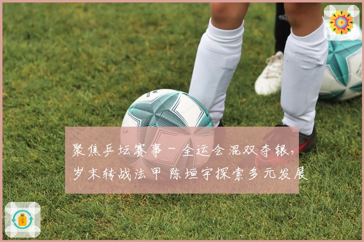 聚焦乒坛赛事 - 全运会混双夺银，岁末转战法甲 陈垣宇探索多元发展