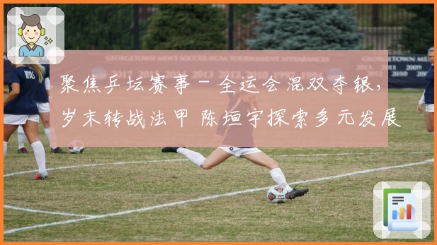 聚焦乒坛赛事 - 全运会混双夺银，岁末转战法甲 陈垣宇探索多元发展