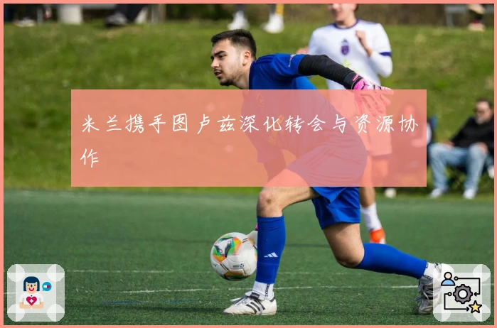 米兰携手图卢兹深化转会与资源协作