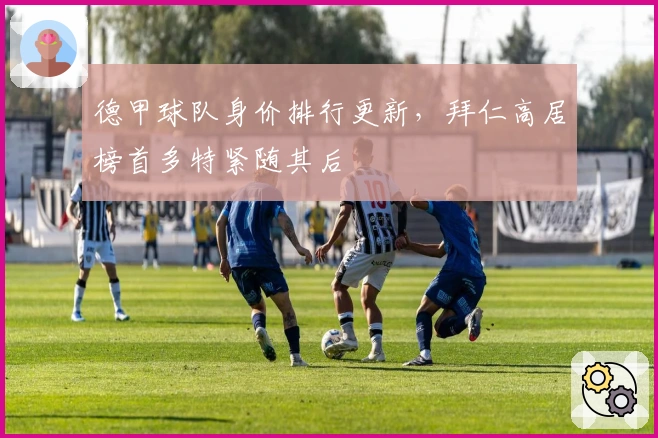 德甲球队身价排行更新，拜仁高居榜首多特紧随其后