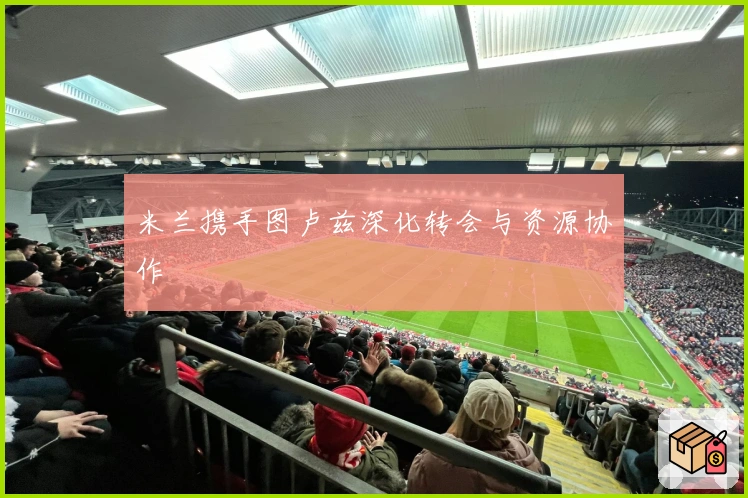 米兰携手图卢兹深化转会与资源协作